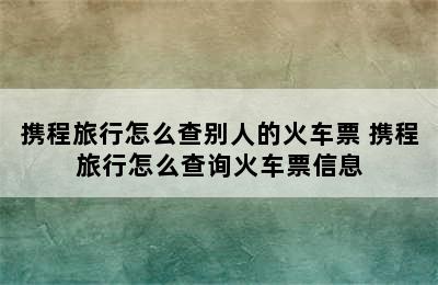 携程旅行怎么查别人的火车票 携程旅行怎么查询火车票信息